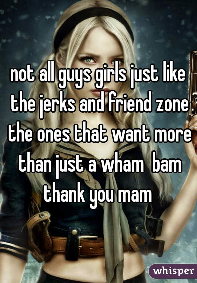 not all guys girls just like the jerks and friend zone the ones that want more than just a wham  bam thank you mam 