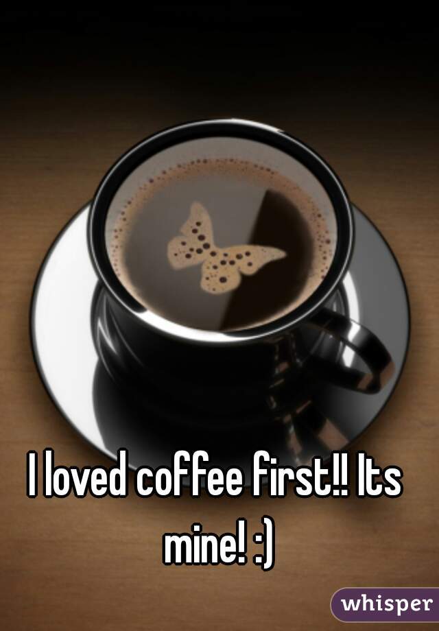 I loved coffee first!! Its mine! :)