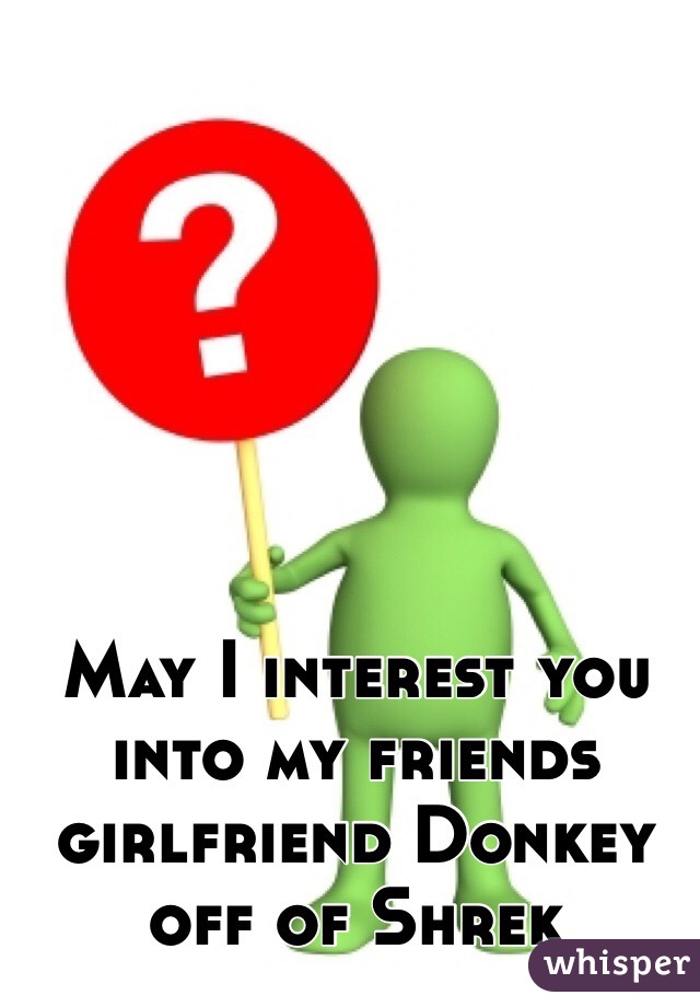 May I interest you into my friends girlfriend Donkey off of Shrek