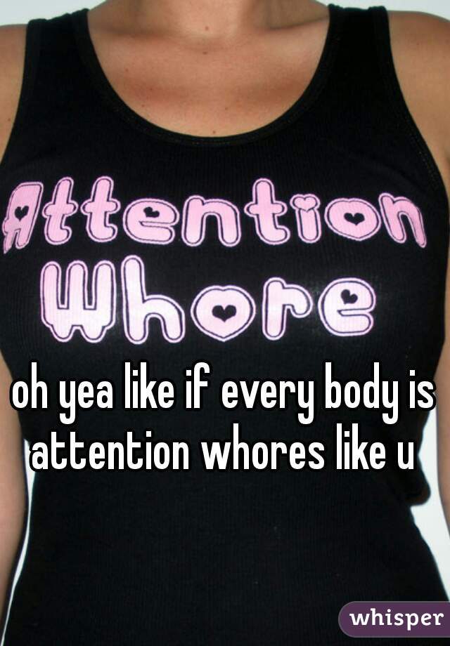 oh yea like if every body is attention whores like u 