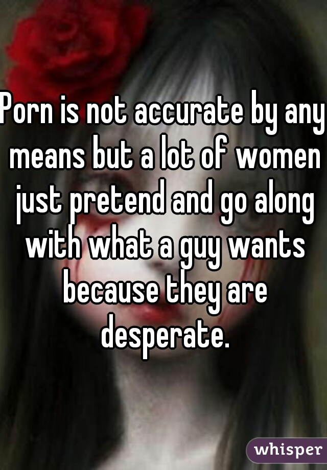Porn is not accurate by any means but a lot of women just pretend and go along with what a guy wants because they are desperate.