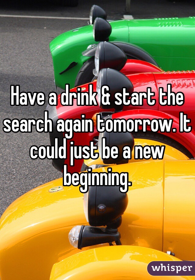 Have a drink & start the search again tomorrow. It could just be a new beginning. 