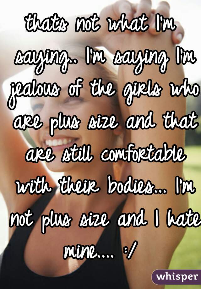 thats not what I'm saying.. I'm saying I'm jealous of the girls who are plus size and that are still comfortable with their bodies... I'm not plus size and I hate mine.... :/ 