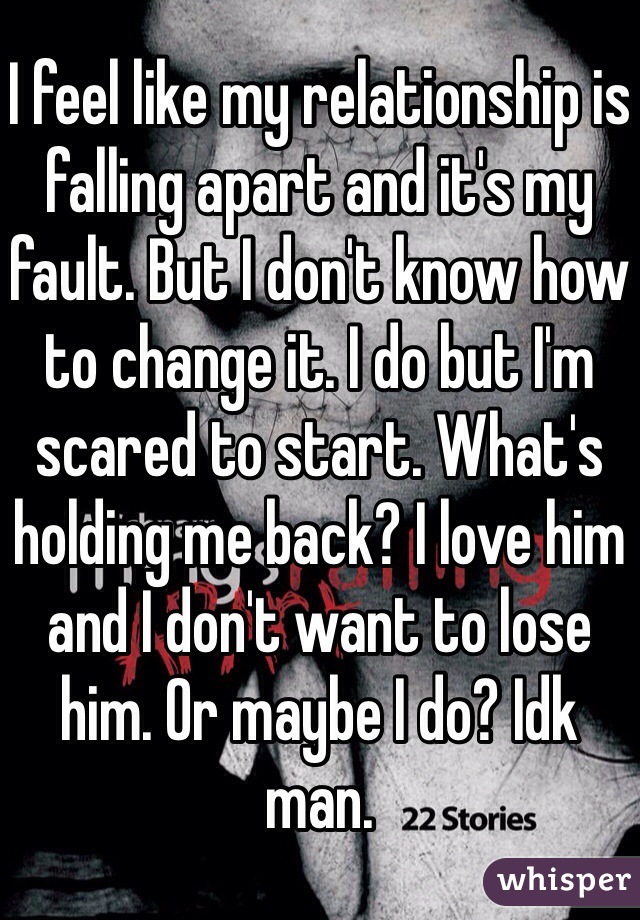 I feel like my relationship is falling apart and it's my fault. But I don't know how to change it. I do but I'm scared to start. What's holding me back? I love him and I don't want to lose him. Or maybe I do? Idk man.