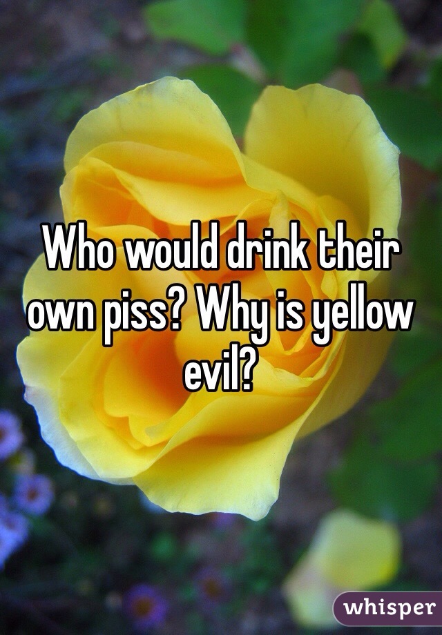Who would drink their own piss? Why is yellow evil? 