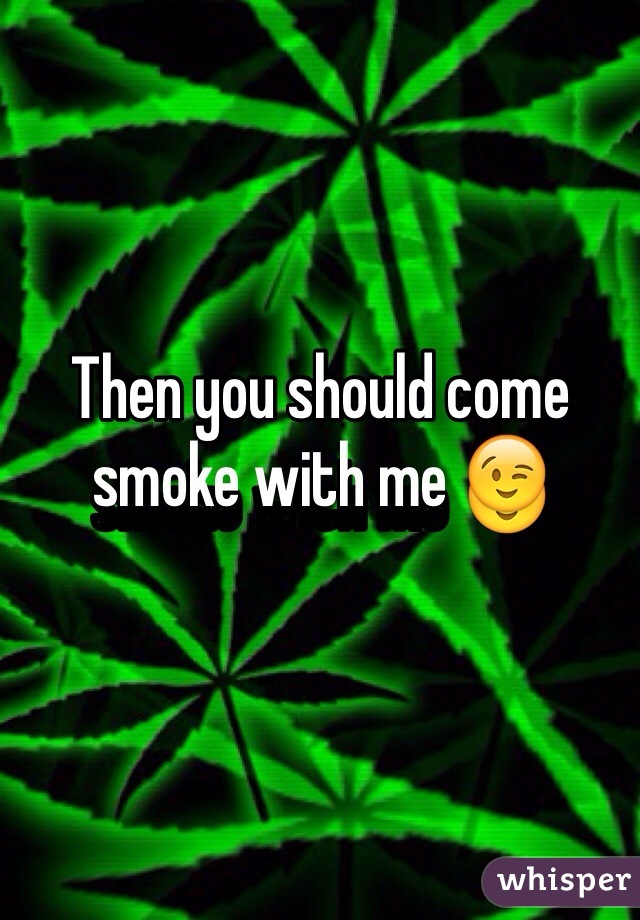 Then you should come smoke with me 😉