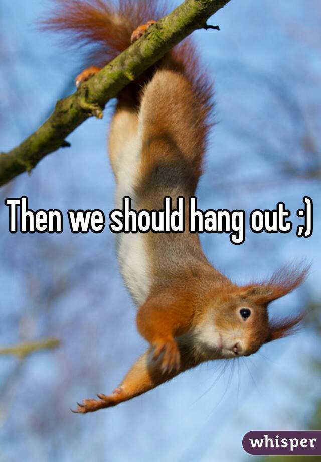 Then we should hang out ;)