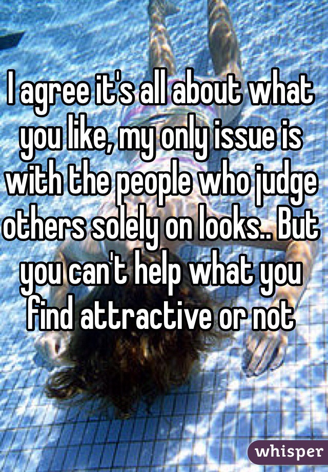 I agree it's all about what you like, my only issue is with the people who judge others solely on looks.. But you can't help what you find attractive or not 