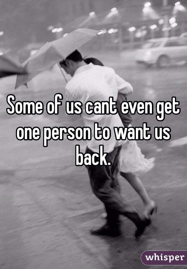 Some of us cant even get one person to want us back.