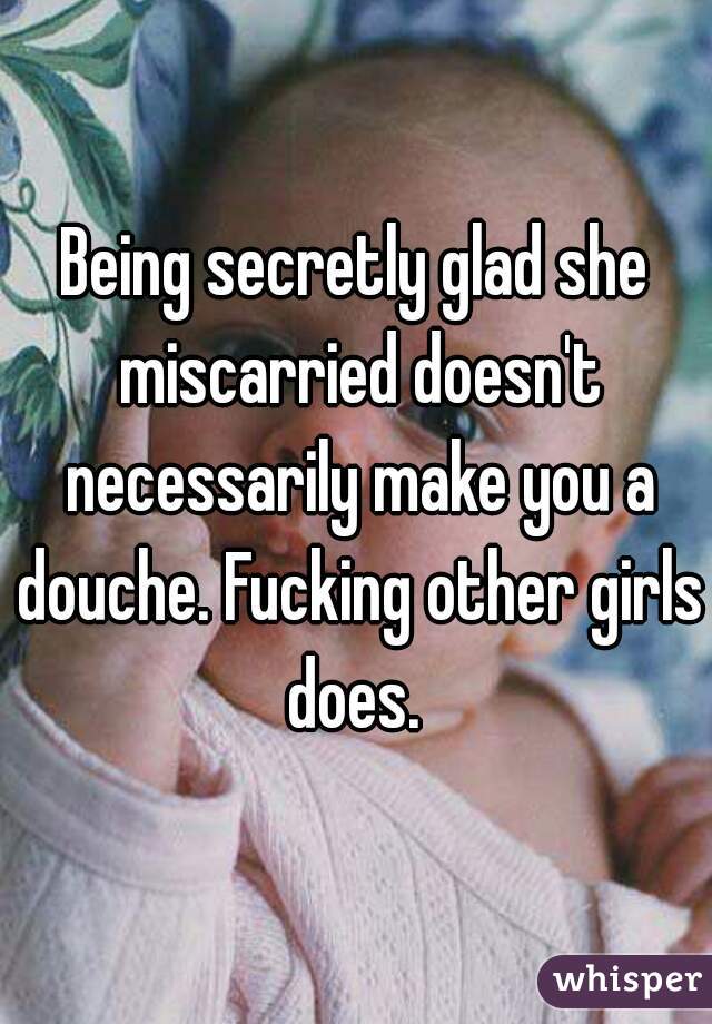 Being secretly glad she miscarried doesn't necessarily make you a douche. Fucking other girls does. 