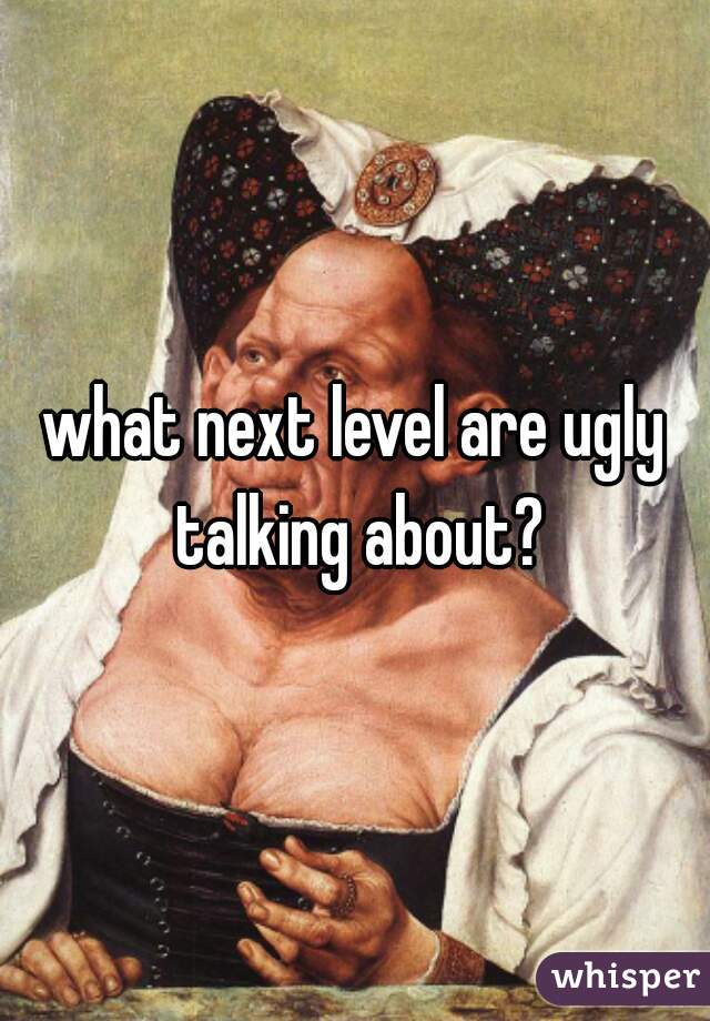 what next level are ugly talking about?
