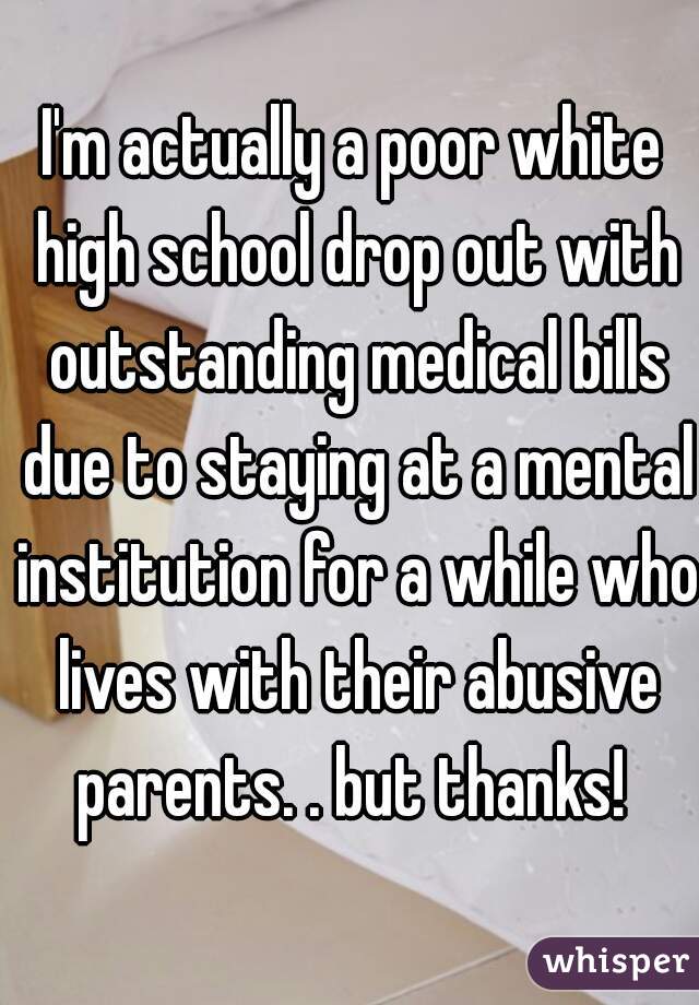 I'm actually a poor white high school drop out with outstanding medical bills due to staying at a mental institution for a while who lives with their abusive parents. . but thanks! 