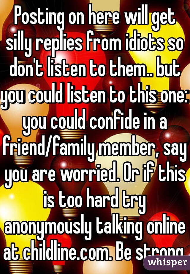 Posting on here will get silly replies from idiots so don't listen to them.. but you could listen to this one: you could confide in a friend/family member, say you are worried. Or if this is too hard try anonymously talking online at childline.com. Be strong.
