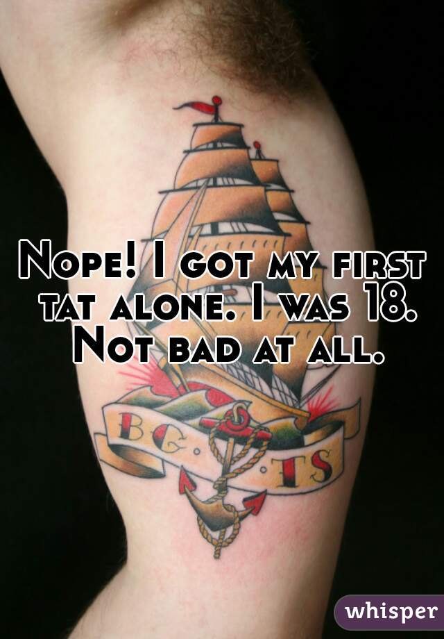 Nope! I got my first tat alone. I was 18. Not bad at all.