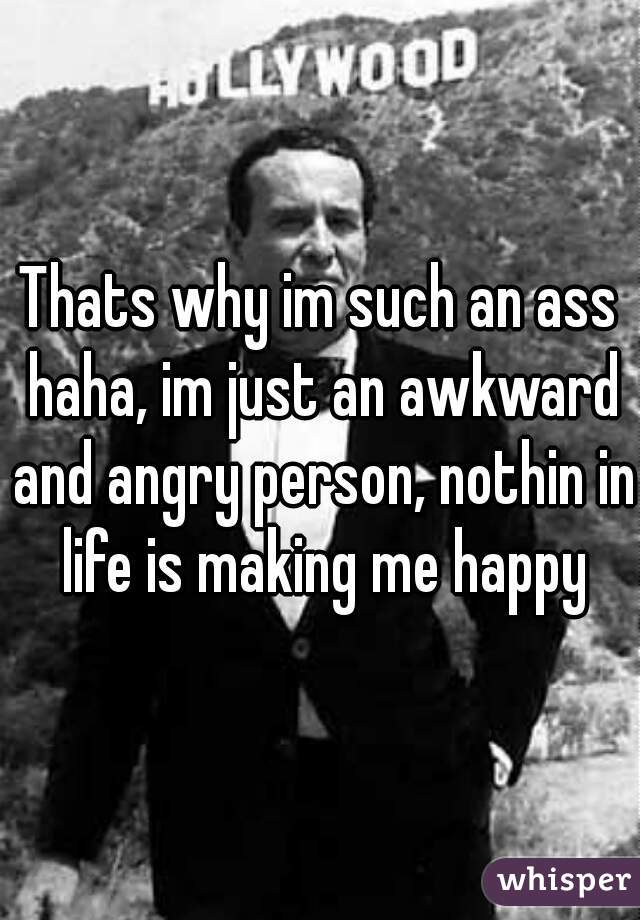 Thats why im such an ass haha, im just an awkward and angry person, nothin in life is making me happy