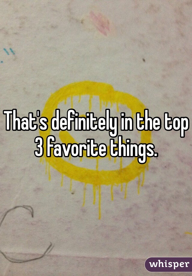 That's definitely in the top 3 favorite things. 