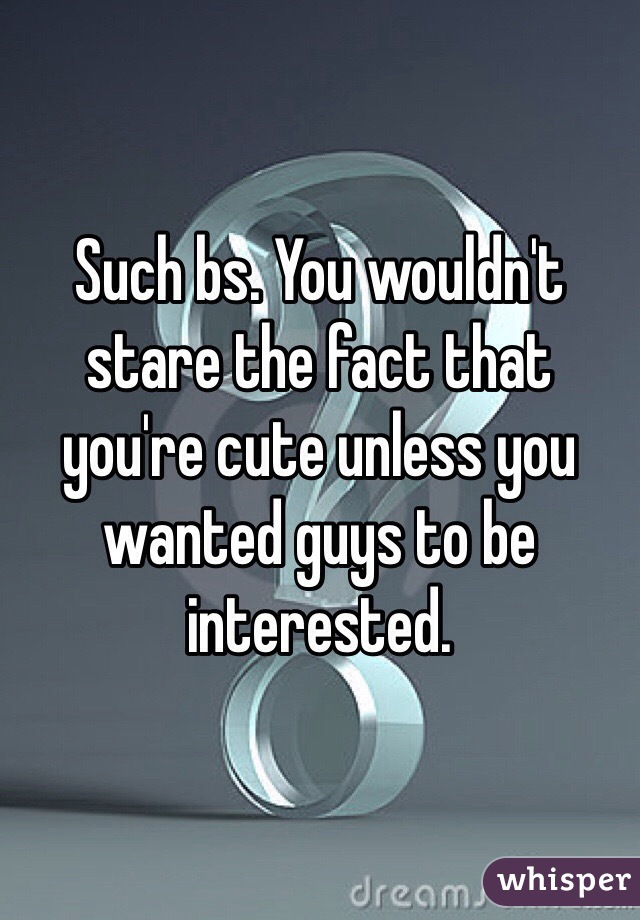 Such bs. You wouldn't stare the fact that you're cute unless you wanted guys to be interested. 