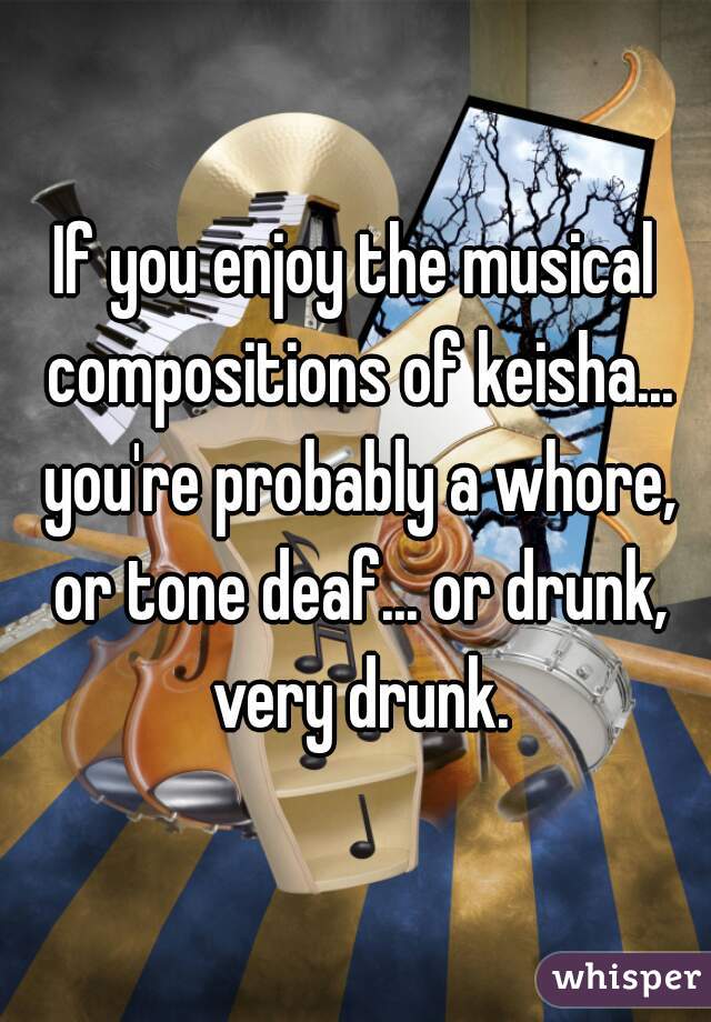If you enjoy the musical compositions of keisha... you're probably a whore, or tone deaf... or drunk, very drunk.