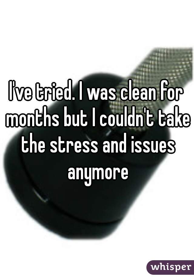 I've tried. I was clean for months but I couldn't take the stress and issues anymore