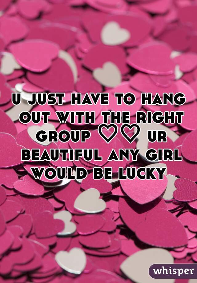 u just have to hang out with the right group ♡♡ ur beautiful any girl would be lucky 