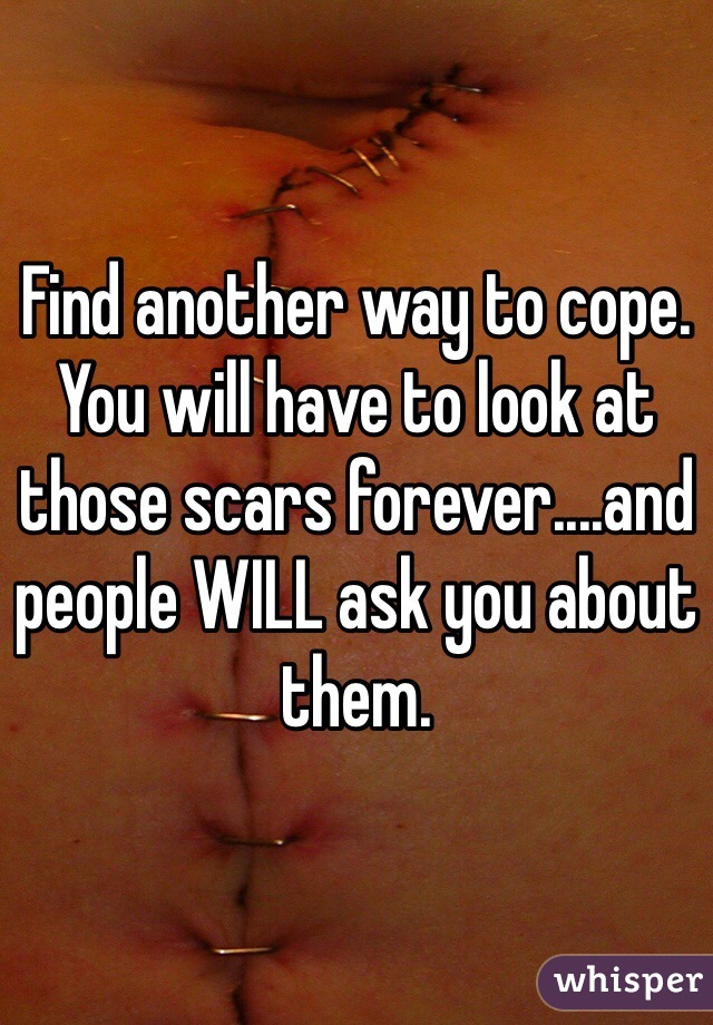 Find another way to cope. You will have to look at those scars forever....and people WILL ask you about them. 