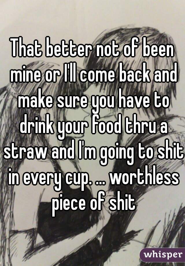 That better not of been mine or I'll come back and make sure you have to drink your food thru a straw and I'm going to shit in every cup. ... worthless piece of shit
