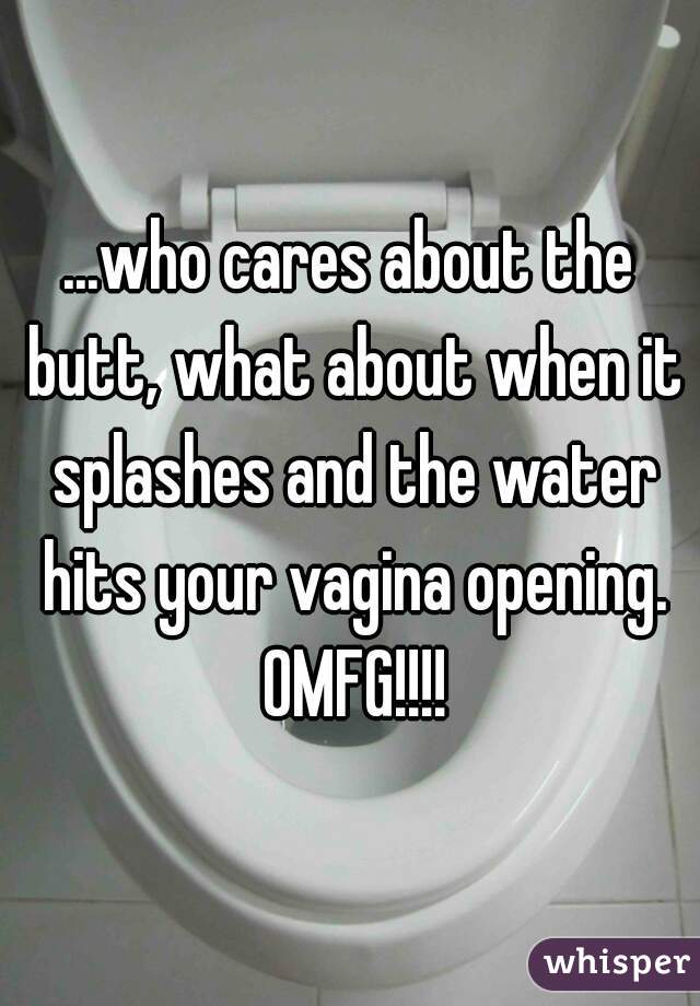 ...who cares about the butt, what about when it splashes and the water hits your vagina opening. OMFG!!!!