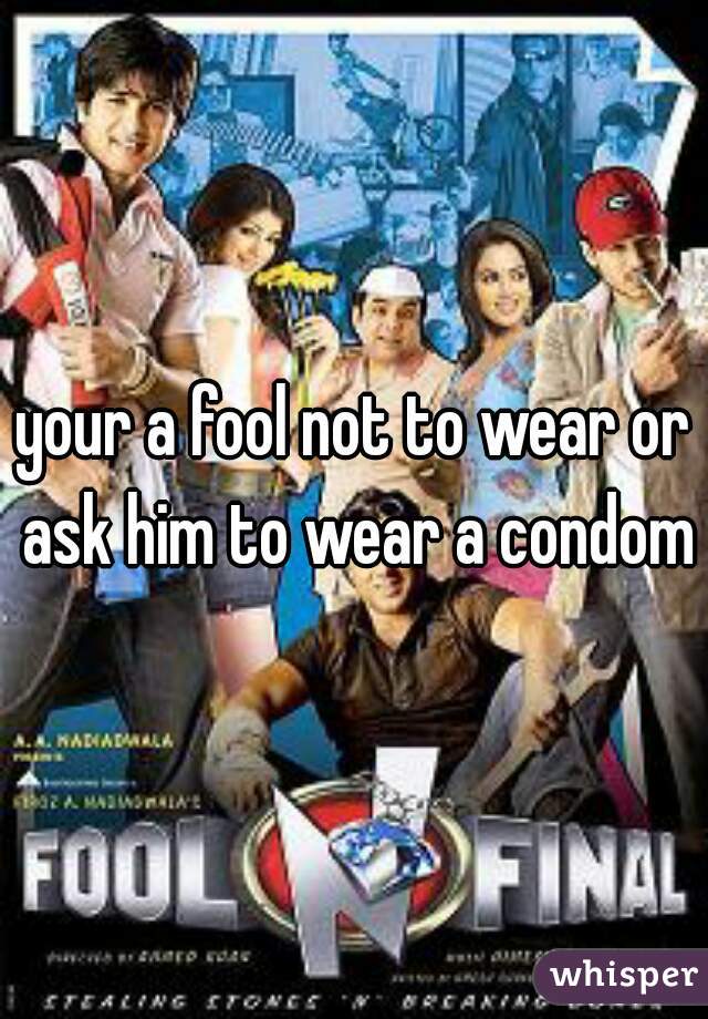 your a fool not to wear or ask him to wear a condom