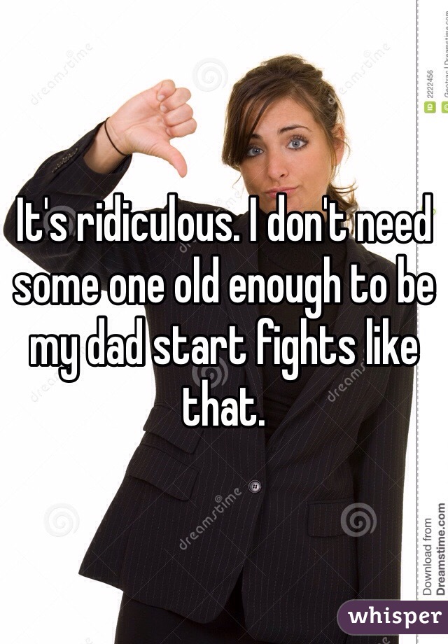 It's ridiculous. I don't need some one old enough to be my dad start fights like that. 