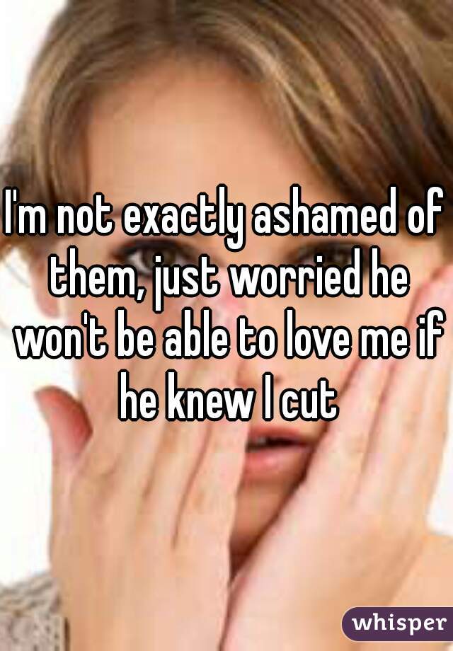 I'm not exactly ashamed of them, just worried he won't be able to love me if he knew I cut