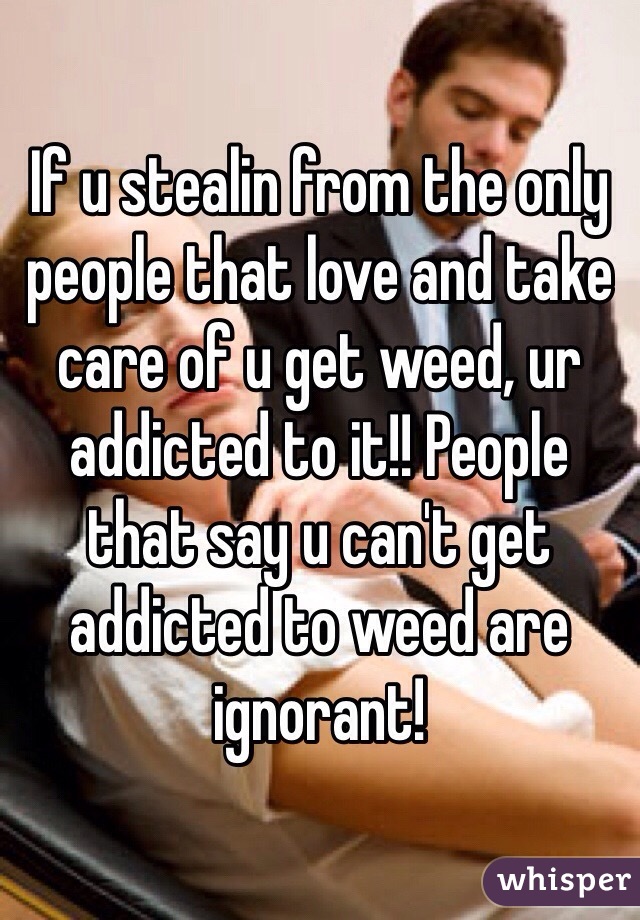 If u stealin from the only people that love and take care of u get weed, ur addicted to it!! People that say u can't get addicted to weed are ignorant!