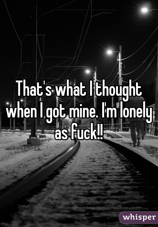 That's what I thought when I got mine. I'm lonely as fuck!!