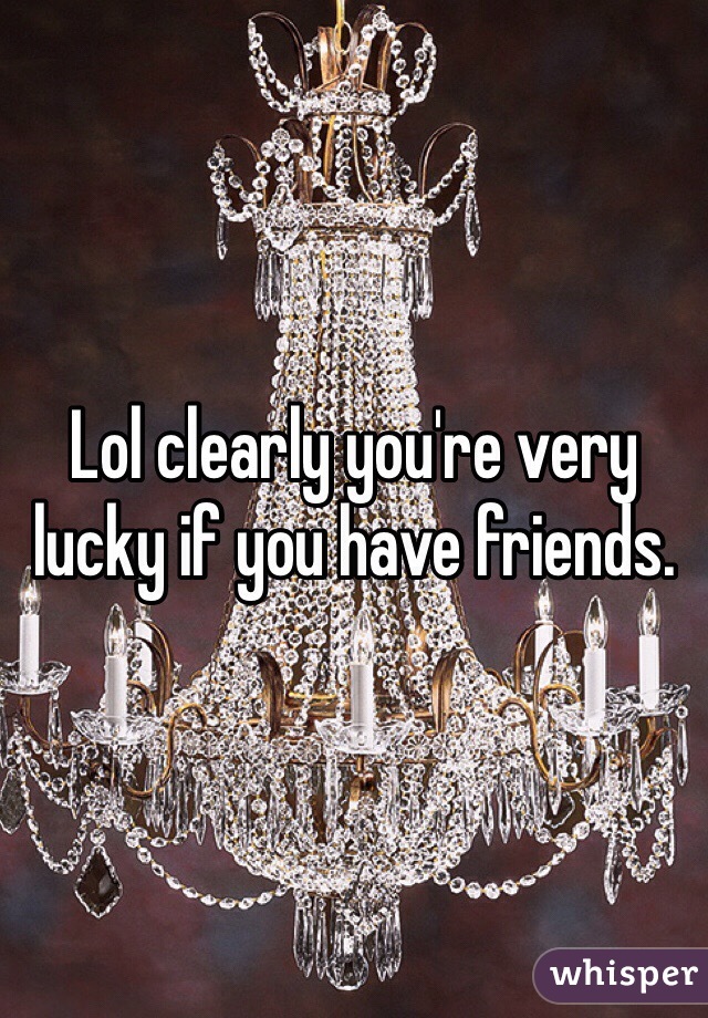 Lol clearly you're very lucky if you have friends.