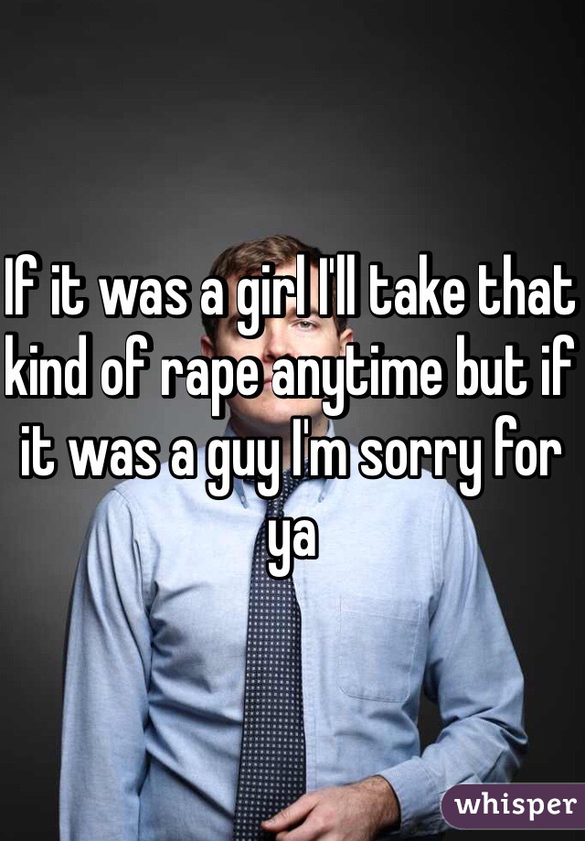 If it was a girl I'll take that kind of rape anytime but if it was a guy I'm sorry for ya