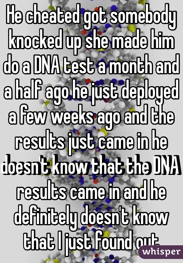 He cheated got somebody knocked up she made him do a DNA test a month and a half ago he just deployed a few weeks ago and the results just came in he doesn't know that the DNA results came in and he definitely doesn't know that I just found out