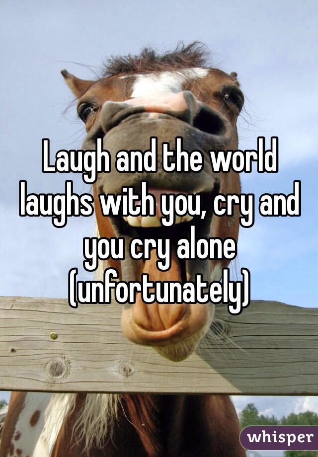 Laugh and the world laughs with you, cry and you cry alone (unfortunately) 