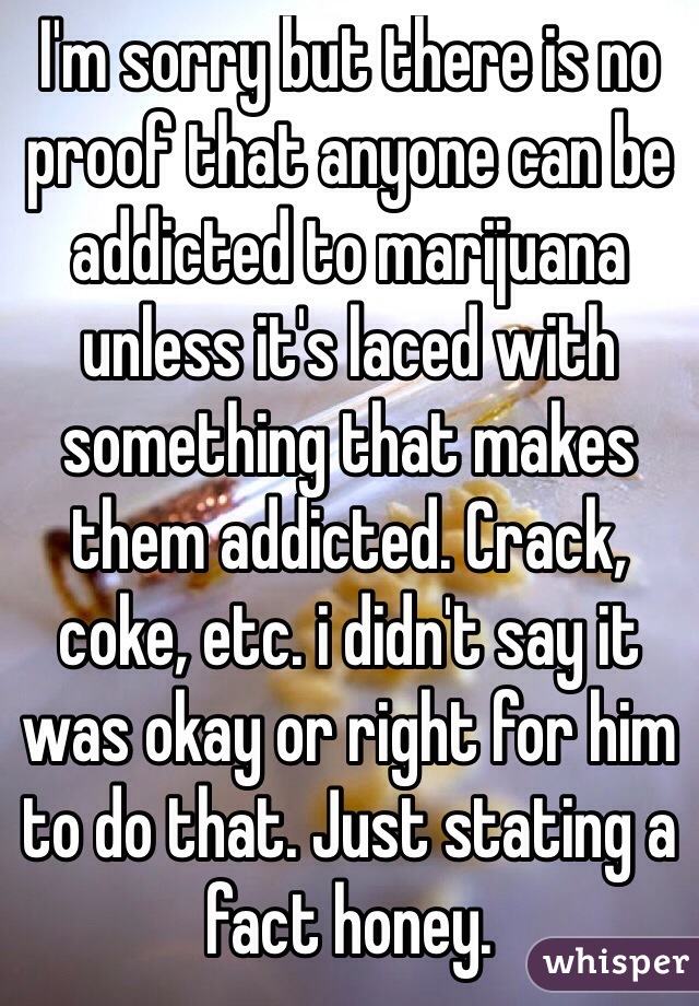 I'm sorry but there is no proof that anyone can be addicted to marijuana unless it's laced with something that makes them addicted. Crack, coke, etc. i didn't say it was okay or right for him to do that. Just stating a fact honey.
