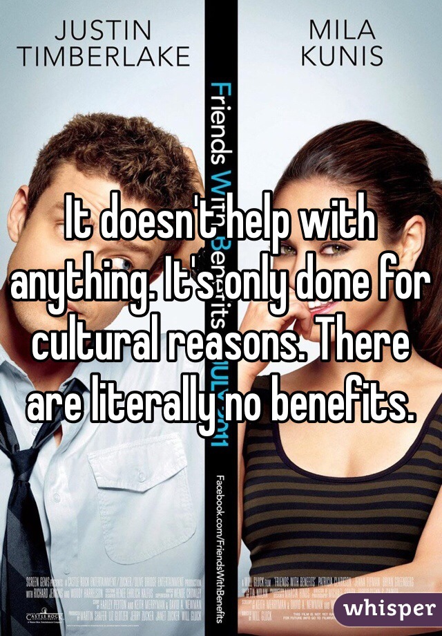 It doesn't help with anything. It's only done for cultural reasons. There are literally no benefits. 
