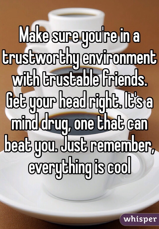 Make sure you're in a trustworthy environment with trustable friends. Get your head right. It's a mind drug, one that can beat you. Just remember, everything is cool 