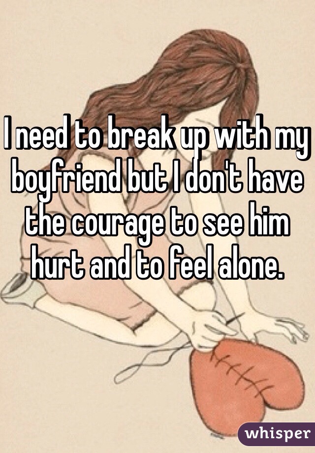 I need to break up with my boyfriend but I don't have the courage to see him hurt and to feel alone.
