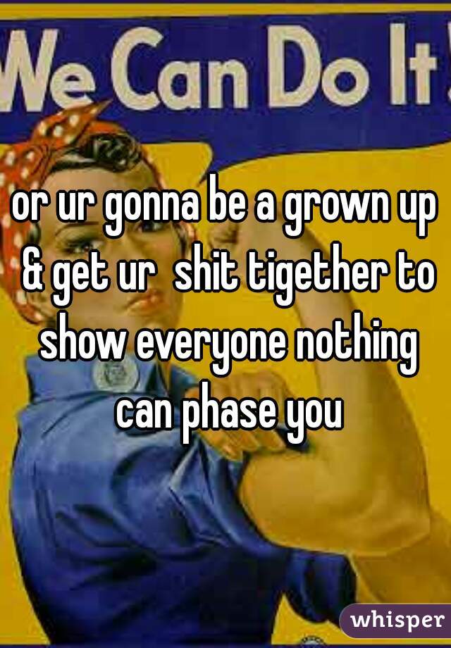 or ur gonna be a grown up & get ur  shit tigether to show everyone nothing can phase you