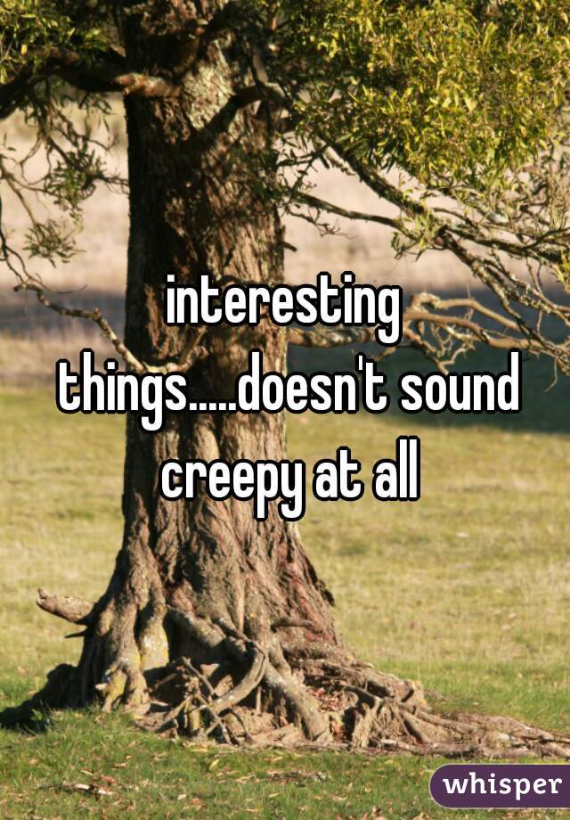 interesting things.....doesn't sound creepy at all