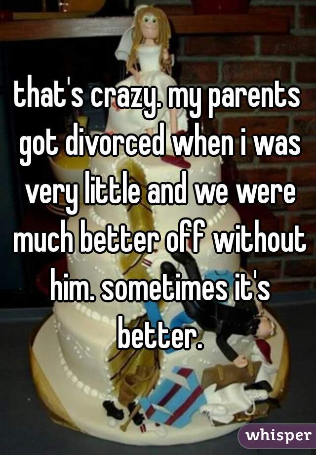 that's crazy. my parents got divorced when i was very little and we were much better off without him. sometimes it's better.