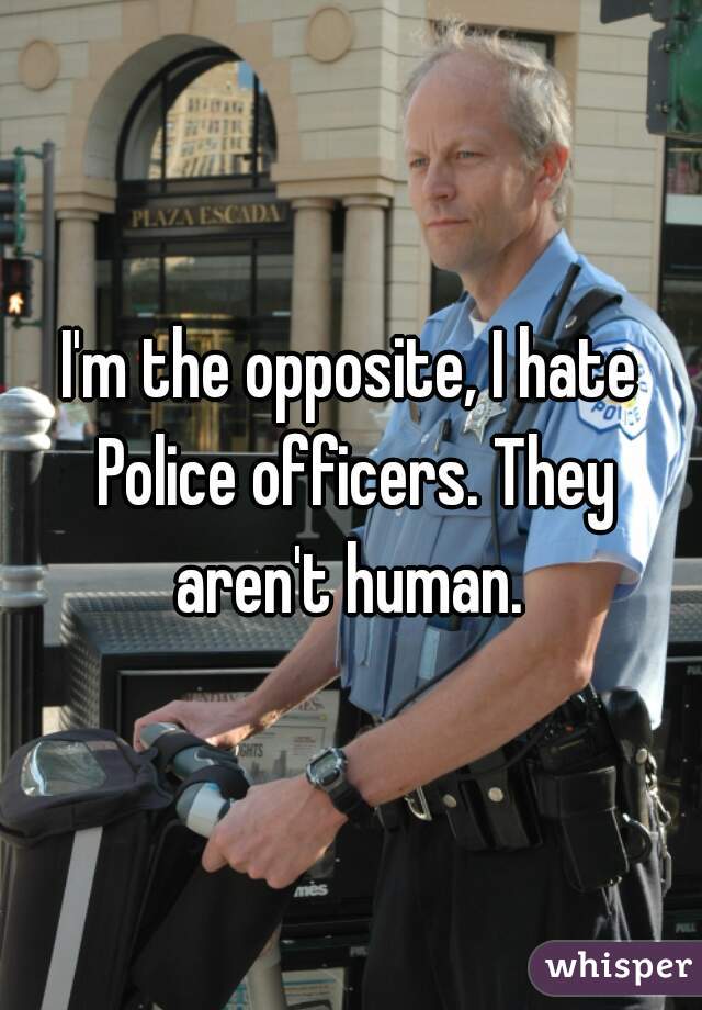 I'm the opposite, I hate Police officers. They aren't human. 