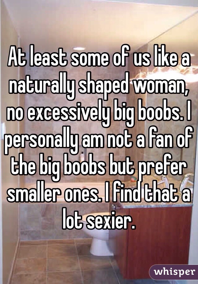 At least some of us like a naturally shaped woman, no excessively big boobs. I personally am not a fan of the big boobs but prefer smaller ones. I find that a lot sexier.