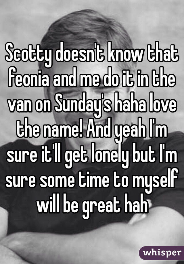 Scotty doesn't know that feonia and me do it in the van on Sunday's haha love the name! And yeah I'm sure it'll get lonely but I'm sure some time to myself will be great hah 