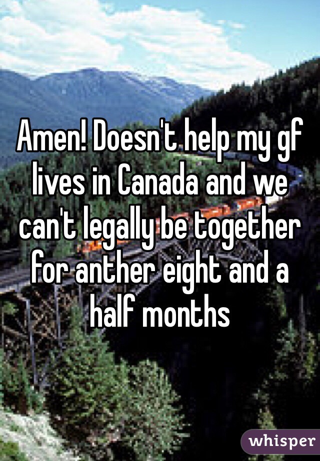 Amen! Doesn't help my gf lives in Canada and we can't legally be together for anther eight and a half months 