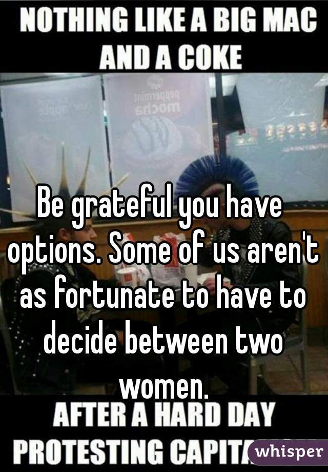 Be grateful you have options. Some of us aren't as fortunate to have to decide between two women.