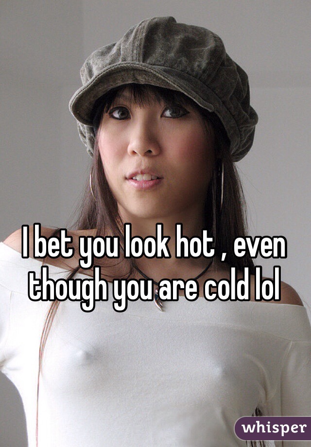 I bet you look hot , even though you are cold lol