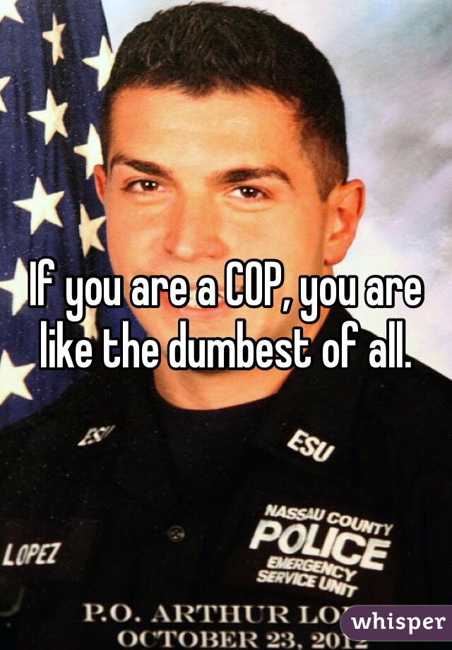 If you are a COP, you are like the dumbest of all. 